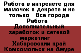 Работа в интренете для мамочек в декрете и не только - Все города Работа » Дополнительный заработок и сетевой маркетинг   . Хабаровский край,Комсомольск-на-Амуре г.